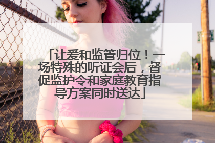 让爱和监管归位！一场特殊的听证会后，督促监护令和家庭教育指导方案同时送达