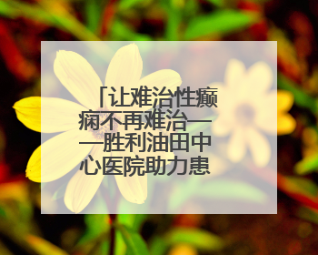 让难治性癫痫不再难治——胜利油田中心医院助力患者重获新生