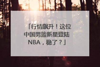 行情飙升！这位中国男篮新星登陆NBA，稳了？