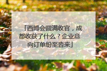 西博会圆满收官，成都收获了什么？企业意向订单纷至沓来