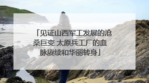 见证山西军工发展的沧桑巨变 太原兵工厂的血脉赓续和华丽转身