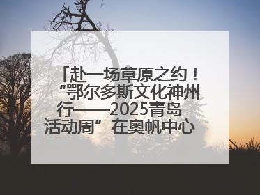 赴一场草原之约！“鄂尔多斯文化神州行——2025青岛活动周”在奥帆中心拉开帷幕