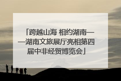 跨越山海 相约湖南——湖南文旅展厅亮相第四届中非经贸博览会