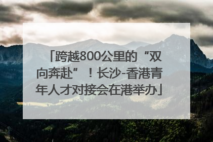 跨越800公里的“双向奔赴”！长沙-香港青年人才对接会在港举办