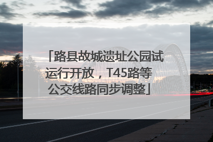 路县故城遗址公园试运行开放，T45路等公交线路同步调整