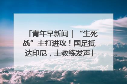 青年早新闻｜“生死战”主打进攻！国足抵达印尼，主教练发声