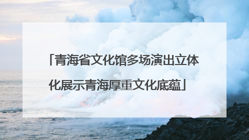 青海省文化馆多场演出立体化展示青海厚重文化底蕴