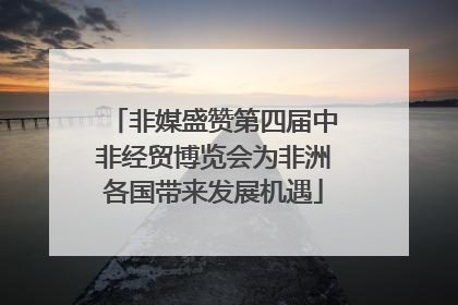 非媒盛赞第四届中非经贸博览会为非洲各国带来发展机遇