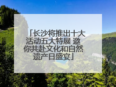 长沙将推出十大活动五大特展 邀你共赴文化和自然遗产日盛宴