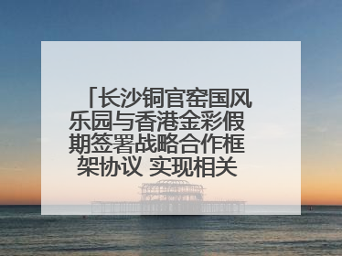 长沙铜官窑国风乐园与香港金彩假期签署战略合作框架协议 实现相关入境游业务增收超亿元