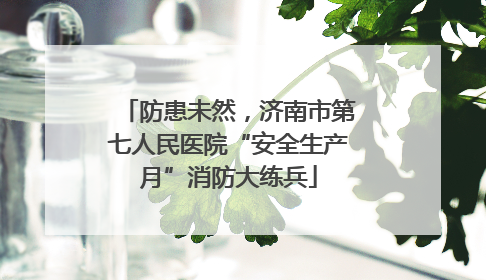 防患未然，济南市第七人民医院“安全生产月”消防大练兵