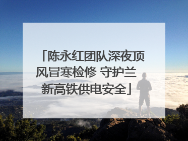 陈永红团队深夜顶风冒寒检修 守护兰新高铁供电安全