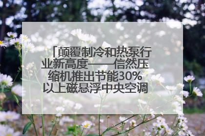 颠覆制冷和热泵行业新高度——信然压缩机推出节能30%以上磁悬浮中央空调和磁悬浮热泵
