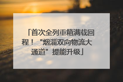 首次全列重箱满载回程！“烟淄双向物流大通道”提能升级