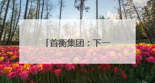 首衡集团：下一个十年，用智慧物流构建商贸流通体系新格局