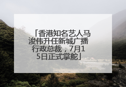 香港知名艺人马浚伟升任新城广播行政总裁，7月15日正式掌舵