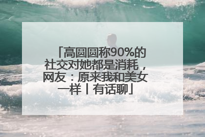 高圆圆称90%的社交对她都是消耗，网友：原来我和美女一样丨有话聊
