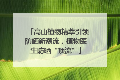 高山植物精萃引领防晒新潮流，植物医生防晒“顶流”