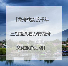 龙舟载韵渡千年 三组镜头看万安龙舟文化旅游活动