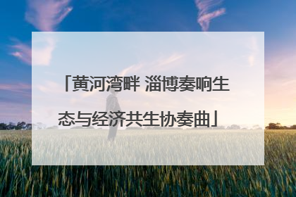 黄河湾畔 淄博奏响生态与经济共生协奏曲
