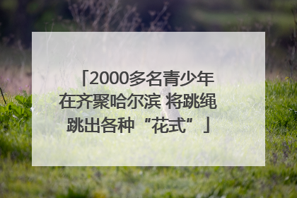 2000多名青少年在齐聚哈尔滨 将跳绳跳出各种“花式”
