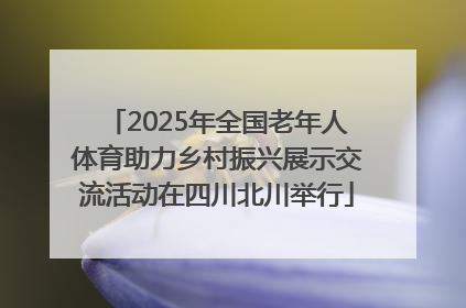 2025年全国老年人体育助力乡村振兴展示交流活动在四川北川举行