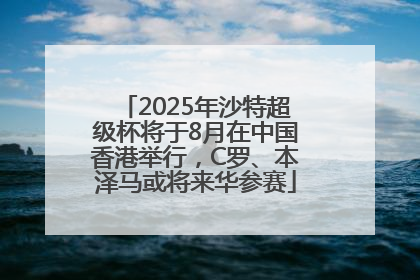 2025年沙特超级杯将于8月在中国香港举行，C罗、本泽马或将来华参赛