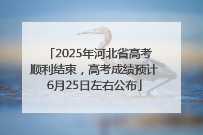 2025年河北省高考顺利结束，高考成绩预计6月25日左右公布