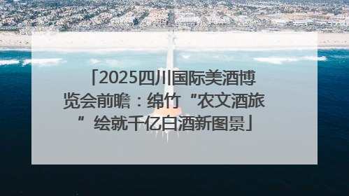 2025四川国际美酒博览会前瞻：绵竹“农文酒旅”绘就千亿白酒新图景