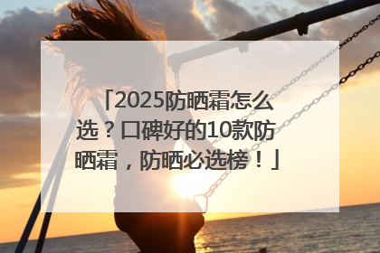 2025防晒霜怎么选？口碑好的10款防晒霜，防晒必选榜！