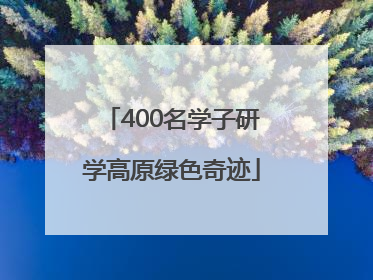 400名学子研学高原绿色奇迹