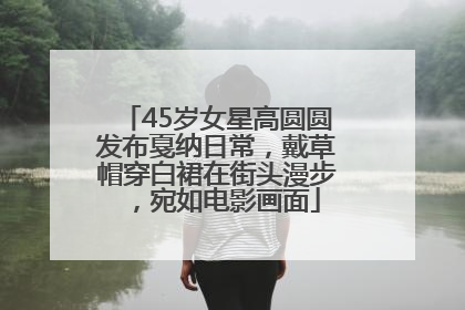 45岁女星高圆圆发布戛纳日常，戴草帽穿白裙在街头漫步，宛如电影画面