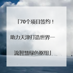 70个项目签约！助力天津打造世界一流智慧绿色枢纽