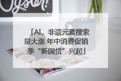 AI、非遗元素搜索量大涨 年中消费促销季“新国货”兴起