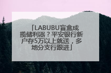 LABUBU盲盒成揽储利器？平安银行新户存5万以上就送，多地分支行跟进